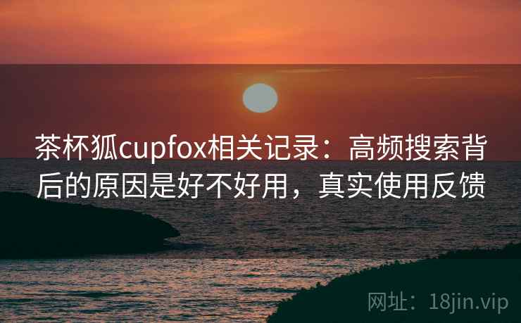 茶杯狐cupfox相关记录：高频搜索背后的原因是好不好用，真实使用反馈