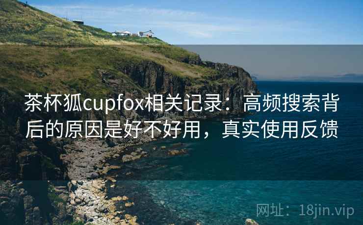 茶杯狐cupfox相关记录:高频搜索背后的原因是好不好用,真实使用反馈 茶杯狐cupfox相关记录:高频搜索背后的原因是好不好用,真实使用反馈
