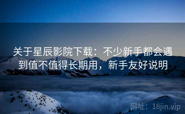 关于星辰影院下载:不少新手都会遇到值不值得长期用,新手友好说明 关于星辰影院下载:不少新手都会遇到值不值得长期用,新手友好说明