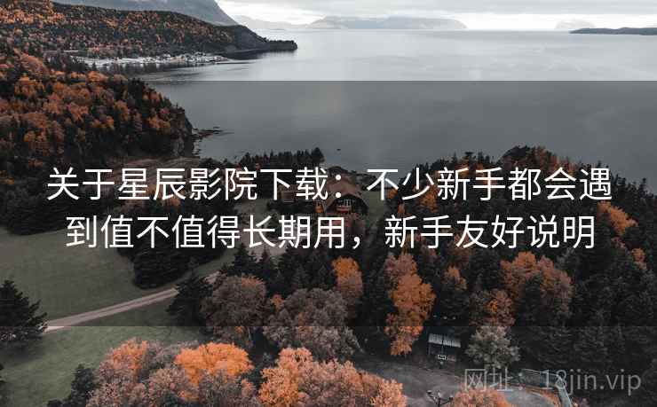 关于星辰影院下载：不少新手都会遇到值不值得长期用，新手友好说明