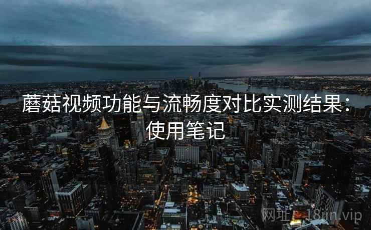 蘑菇视频功能与流畅度对比实测结果：使用笔记