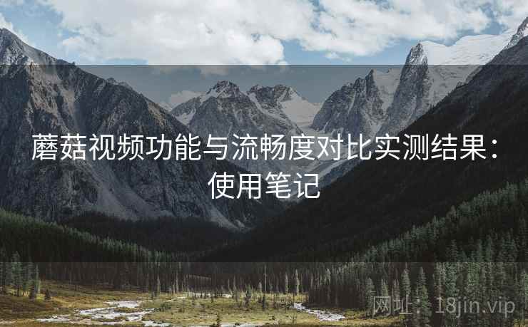 蘑菇视频功能与流畅度对比实测结果:使用笔记 蘑菇视频功能与流畅度对比实测结果:使用笔记