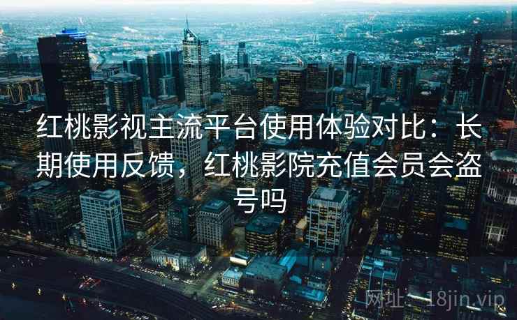 红桃影视主流平台使用体验对比：长期使用反馈，红桃影院充值会员会盗号吗