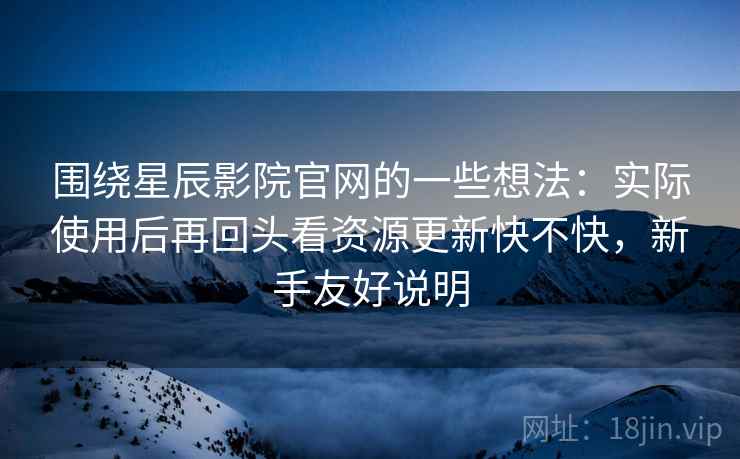 围绕星辰影院官网的一些想法：实际使用后再回头看资源更新快不快，新手友好说明