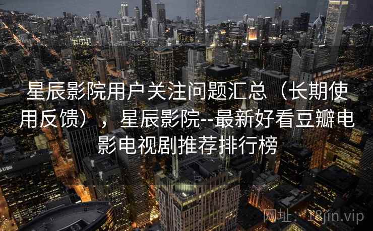 星辰影院用户关注问题汇总（长期使用反馈），星辰影院--最新好看豆瓣电影电视剧推荐排行榜