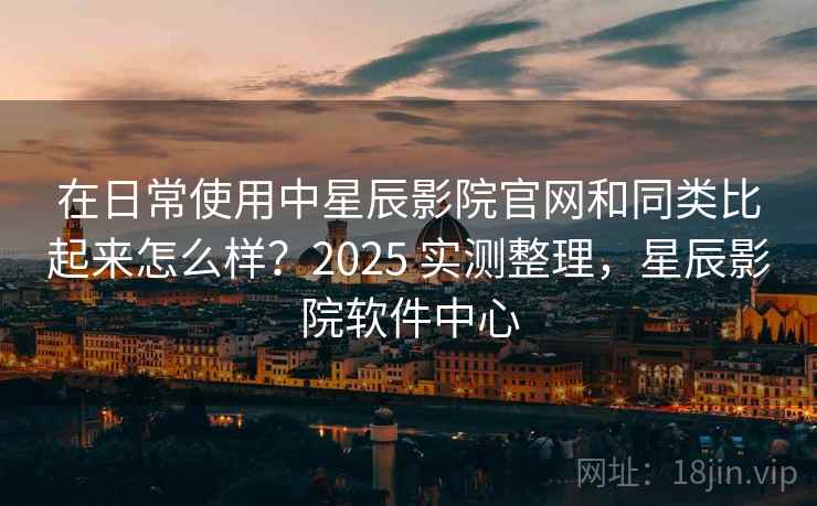 在日常使用中星辰影院官网和同类比起来怎么样？2025 实测整理，星辰影院软件中心