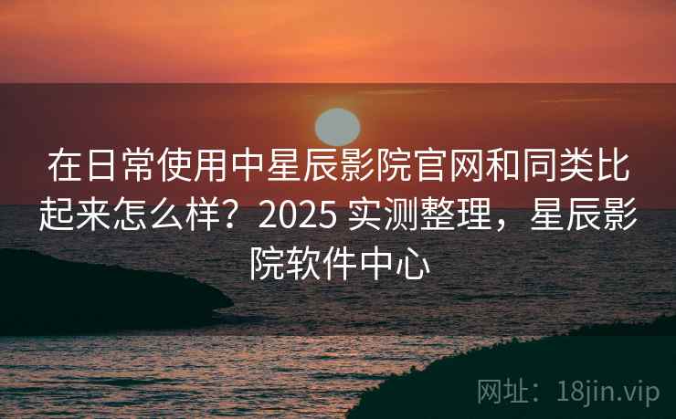 在日常使用中星辰影院官网和同类比起来怎么样?2025 实测整理,星辰影院软件中心 在日常使用中星辰影院官网和同类比起来怎么样?2025 实测整理,星辰影院软件中心