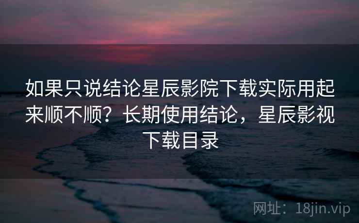 如果只说结论星辰影院下载实际用起来顺不顺?长期使用结论,星辰影视下载目录 如果只说结论星辰影院下载实际用起来顺不顺?长期使用结论,星辰影视下载目录