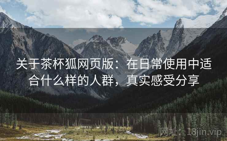 关于茶杯狐网页版:在日常使用中适合什么样的人群,真实感受分享 关于茶杯狐网页版:在日常使用中适合什么样的人群,真实感受分享