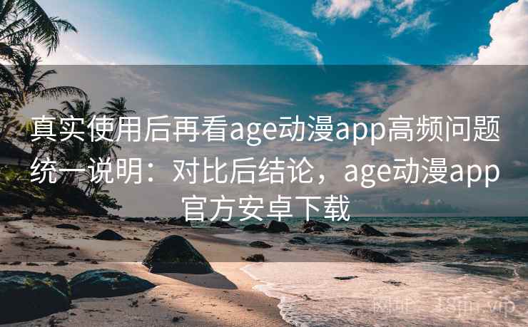 真实使用后再看age动漫app高频问题统一说明：对比后结论，age动漫app官方安卓下载