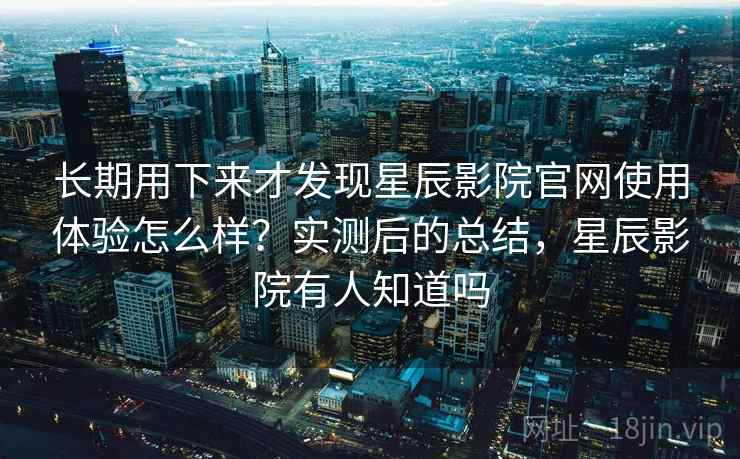 长期用下来才发现星辰影院官网使用体验怎么样？实测后的总结，星辰影院有人知道吗