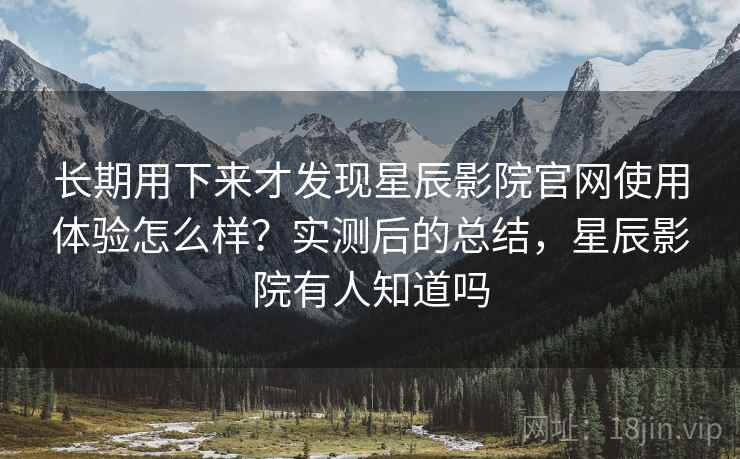 长期用下来才发现星辰影院官网使用体验怎么样？实测后的总结，星辰影院有人知道吗