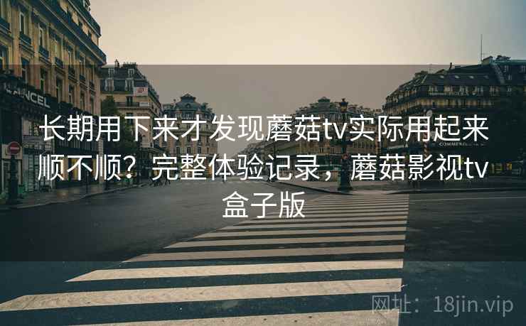 长期用下来才发现蘑菇tv实际用起来顺不顺？完整体验记录，蘑菇影视tv盒子版
