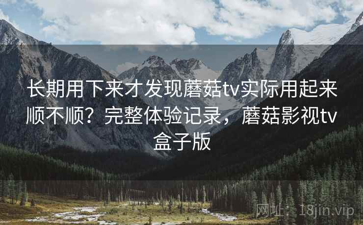 长期用下来才发现蘑菇tv实际用起来顺不顺？完整体验记录，蘑菇影视tv盒子版
