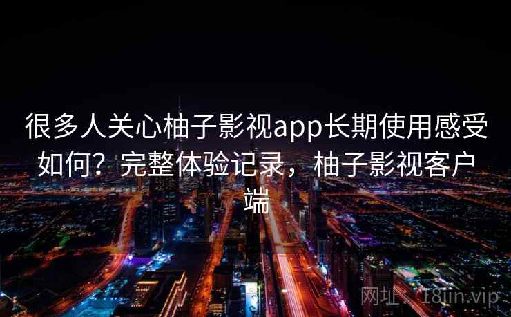 很多人关心柚子影视app长期使用感受如何？完整体验记录，柚子影视客户端