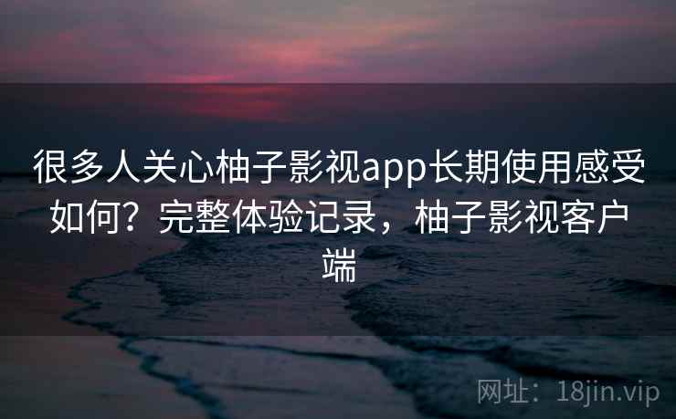 很多人关心柚子影视app长期使用感受如何？完整体验记录，柚子影视客户端